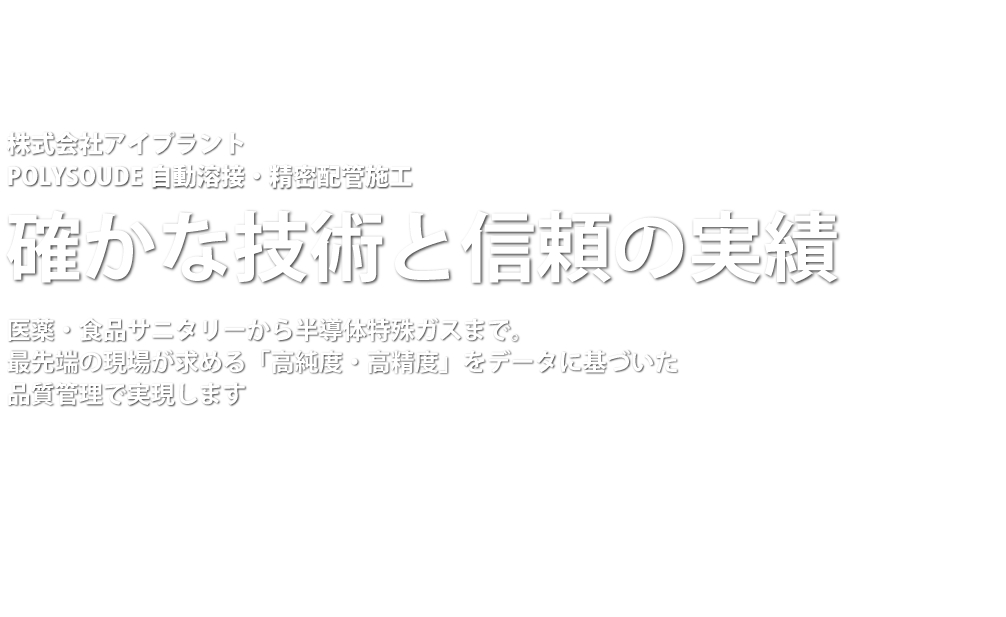  株式会社アイプラント
POLYSOUDE 自動溶接・精密配管施工
創業24年の信頼と実績
医薬・食品サニタリーから半導体特殊ガスまで。
最先端の現場が求める「高純度・高精度」を、データに基づいた品質管理で実現します。